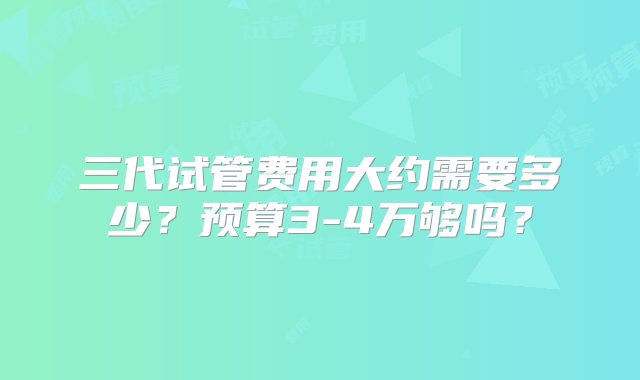 三代试管费用大约需要多少？预算3-4万够吗？