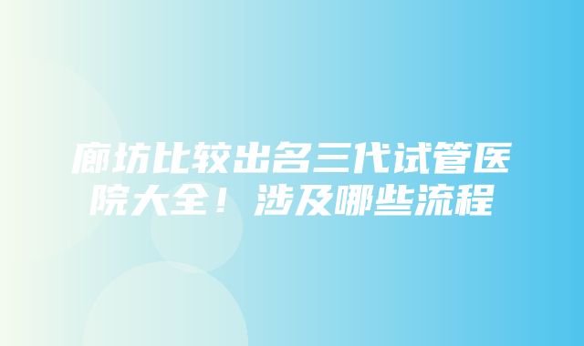 廊坊比较出名三代试管医院大全！涉及哪些流程