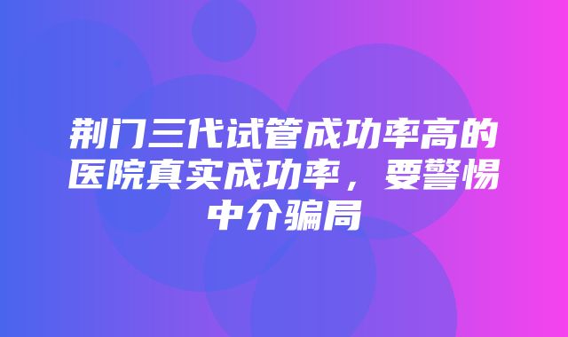 荆门三代试管成功率高的医院真实成功率，要警惕中介骗局