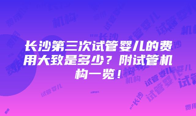 长沙第三次试管婴儿的费用大致是多少？附试管机构一览！