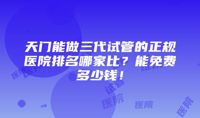 天门能做三代试管的正规医院排名哪家比？能免费多少钱！