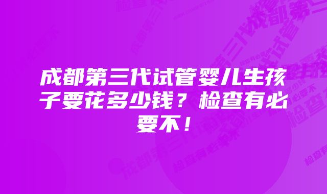 成都第三代试管婴儿生孩子要花多少钱？检查有必要不！