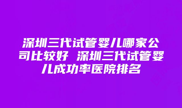 深圳三代试管婴儿哪家公司比较好 深圳三代试管婴儿成功率医院排名