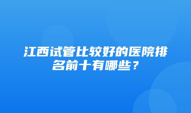 江西试管比较好的医院排名前十有哪些？