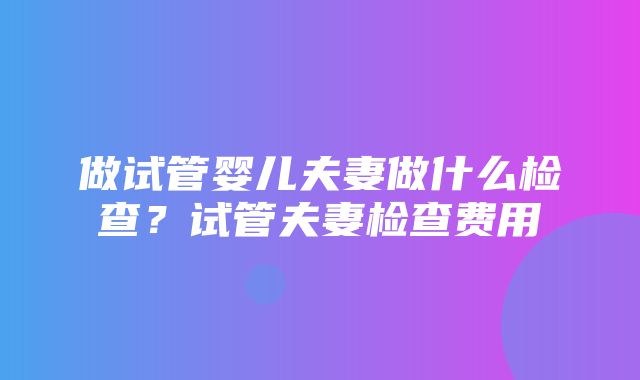 做试管婴儿夫妻做什么检查？试管夫妻检查费用