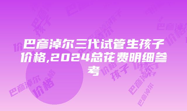 巴彦淖尔三代试管生孩子价格,2024总花费明细参考