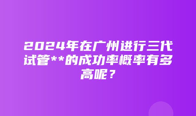 2024年在广州进行三代试管**的成功率概率有多高呢？