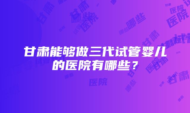 甘肃能够做三代试管婴儿的医院有哪些？