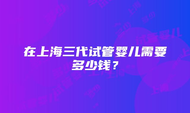 在上海三代试管婴儿需要多少钱？