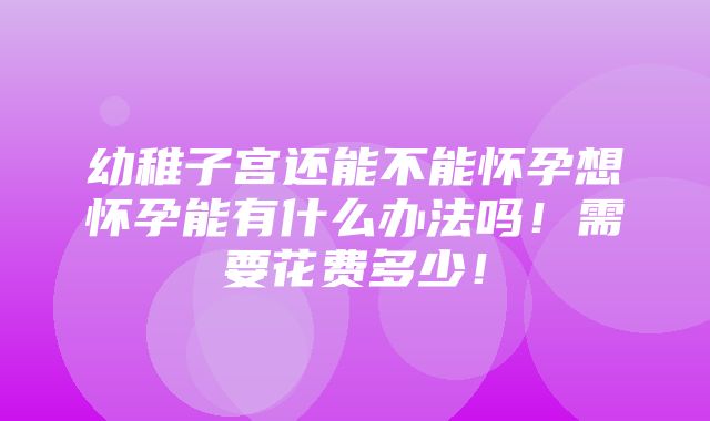 幼稚子宫还能不能怀孕想怀孕能有什么办法吗！需要花费多少！