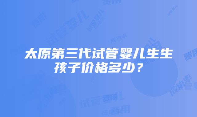 太原第三代试管婴儿生生孩子价格多少？