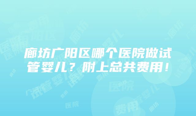 廊坊广阳区哪个医院做试管婴儿？附上总共费用！