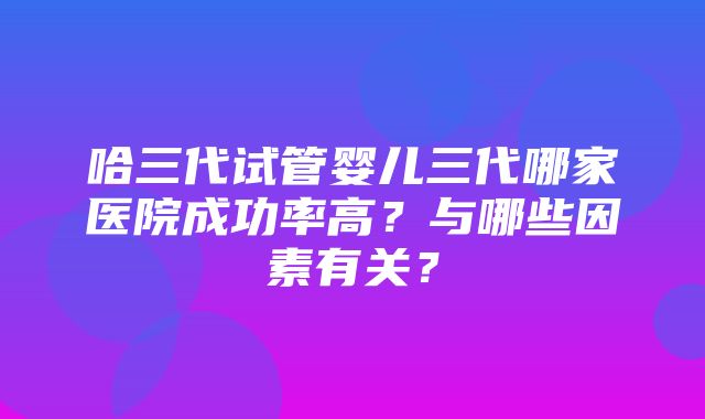 哈三代试管婴儿三代哪家医院成功率高？与哪些因素有关？