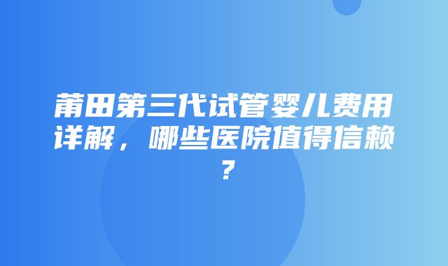 莆田第三代试管婴儿费用详解，哪些医院值得信赖？