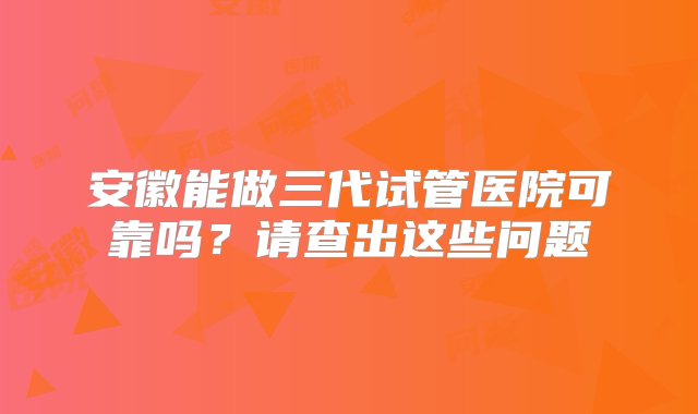 安徽能做三代试管医院可靠吗？请查出这些问题