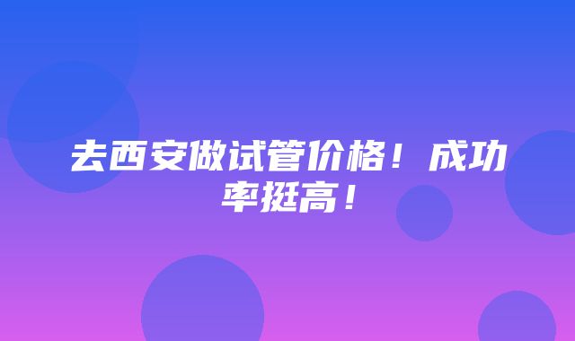 去西安做试管价格！成功率挺高！