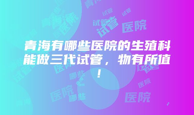 青海有哪些医院的生殖科能做三代试管，物有所值！