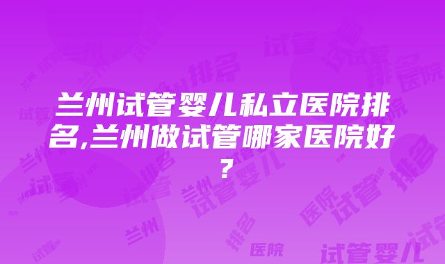 兰州试管婴儿私立医院排名,兰州做试管哪家医院好？