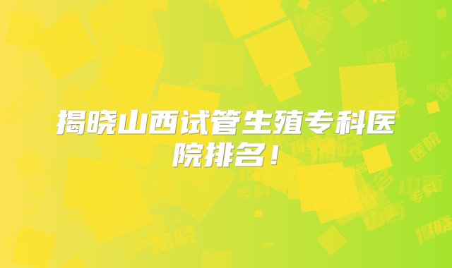 揭晓山西试管生殖专科医院排名！