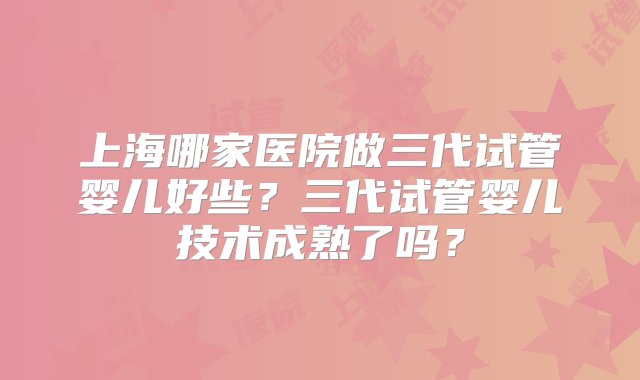 上海哪家医院做三代试管婴儿好些？三代试管婴儿技术成熟了吗？