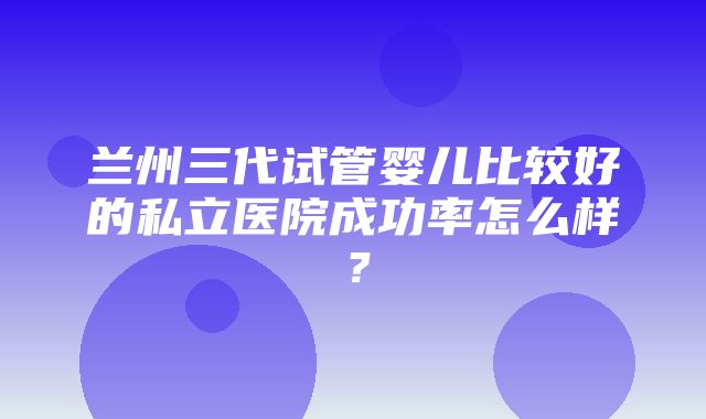 兰州三代试管婴儿比较好的私立医院成功率怎么样？