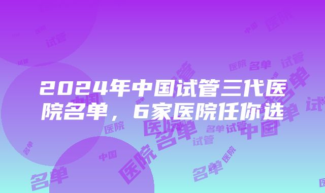 2024年中国试管三代医院名单，6家医院任你选