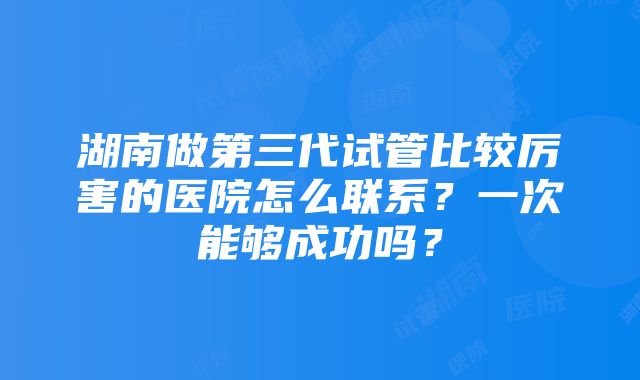 湖南做第三代试管比较厉害的医院怎么联系？一次能够成功吗？