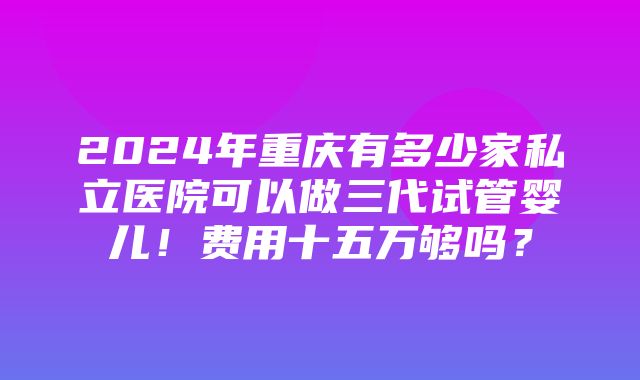 2024年重庆有多少家私立医院可以做三代试管婴儿！费用十五万够吗？