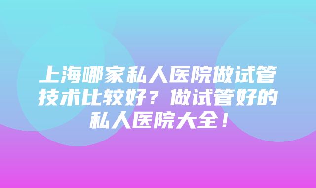 上海哪家私人医院做试管技术比较好？做试管好的私人医院大全！