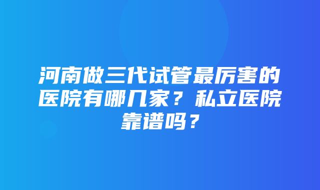 河南做三代试管最厉害的医院有哪几家？私立医院靠谱吗？