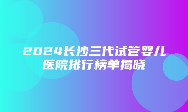 2024长沙三代试管婴儿医院排行榜单揭晓