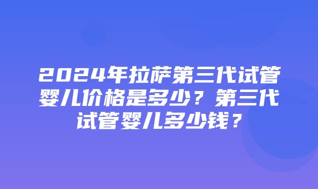 2024年拉萨第三代试管婴儿价格是多少？第三代试管婴儿多少钱？