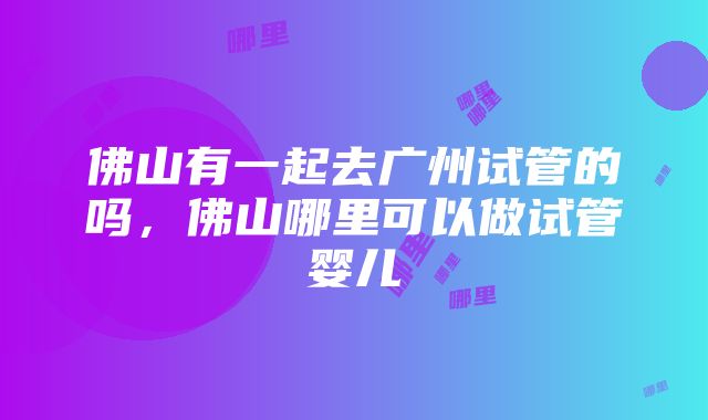 佛山有一起去广州试管的吗，佛山哪里可以做试管婴儿