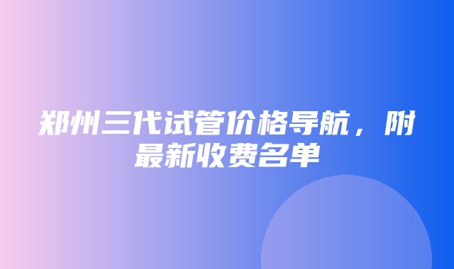 郑州三代试管价格导航，附最新收费名单