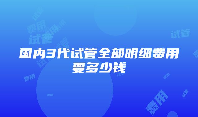 国内3代试管全部明细费用要多少钱