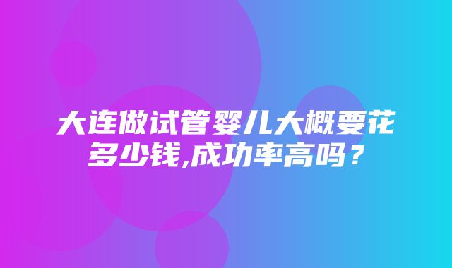 大连做试管婴儿大概要花多少钱,成功率高吗？