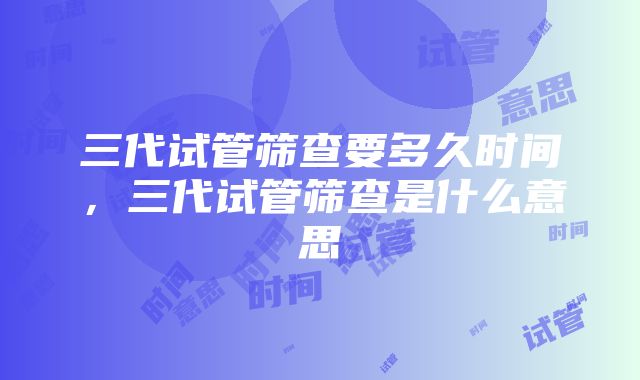 三代试管筛查要多久时间，三代试管筛查是什么意思