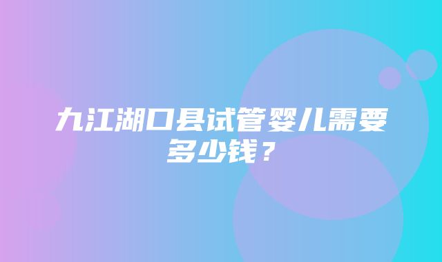 九江湖口县试管婴儿需要多少钱？