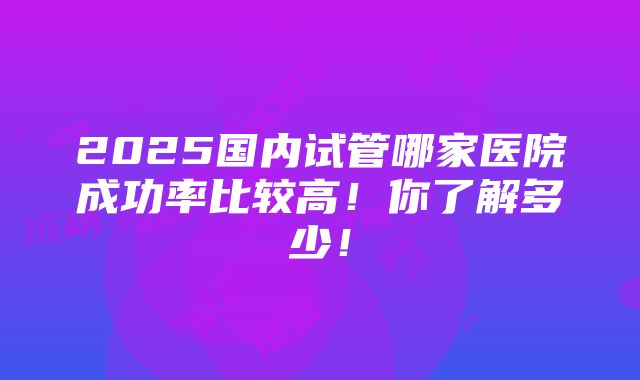 2025国内试管哪家医院成功率比较高！你了解多少！