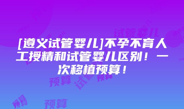 [遵义试管婴儿]不孕不育人工授精和试管婴儿区别！一次移植预算！