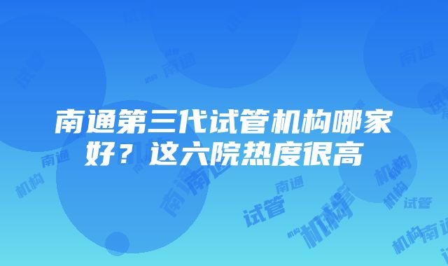 南通第三代试管机构哪家好？这六院热度很高