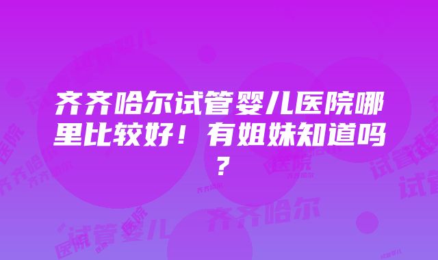 齐齐哈尔试管婴儿医院哪里比较好！有姐妹知道吗？