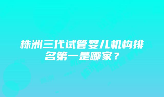 株洲三代试管婴儿机构排名第一是哪家？