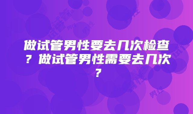 做试管男性要去几次检查？做试管男性需要去几次？