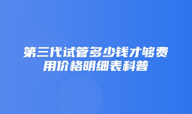 第三代试管多少钱才够费用价格明细表科普