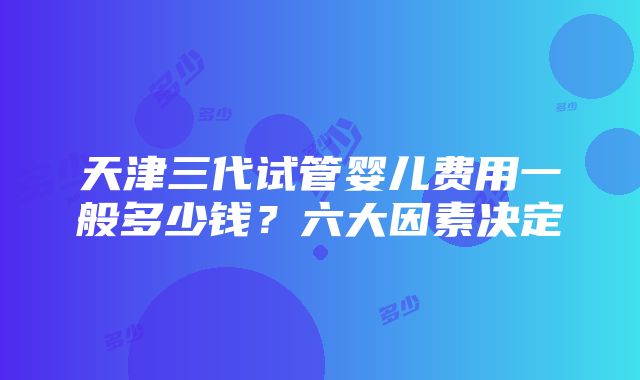 天津三代试管婴儿费用一般多少钱？六大因素决定