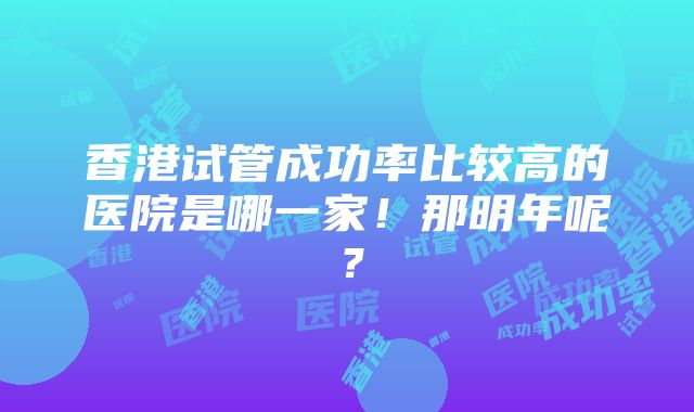 香港试管成功率比较高的医院是哪一家！那明年呢？