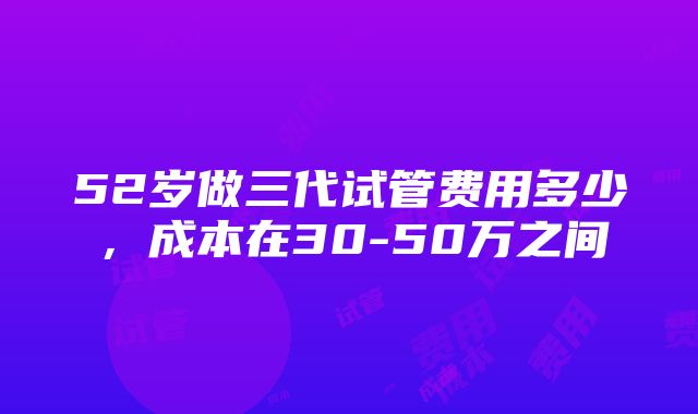 52岁做三代试管费用多少，成本在30-50万之间