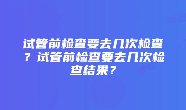 试管前检查要去几次检查？试管前检查要去几次检查结果？