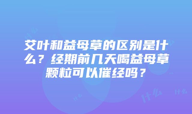 艾叶和益母草的区别是什么？经期前几天喝益母草颗粒可以催经吗？